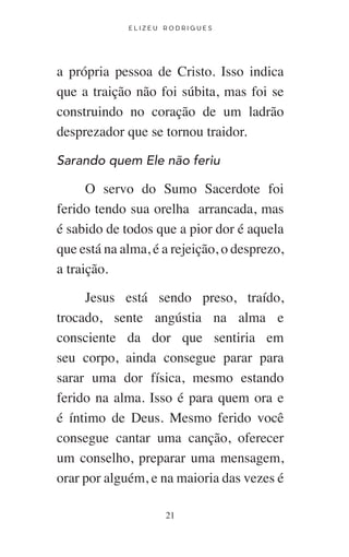 E L I Z E U R O D R I G U E S
21
a própria pessoa de Cristo. Isso indica
que a traição não foi súbita, mas foi se
construindo no coração de um ladrão
desprezador que se tornou traidor.
Sarando quem Ele não feriu
O servo do Sumo Sacerdote foi
ferido tendo sua orelha arrancada, mas
é sabido de todos que a pior dor é aquela
que está na alma, é a rejeição, o desprezo,
a traição.
Jesus está sendo preso, traído,
trocado, sente angústia na alma e
consciente da dor que sentiria em
seu corpo, ainda consegue parar para
sarar uma dor física, mesmo estando
ferido na alma. Isso é para quem ora e
é íntimo de Deus. Mesmo ferido você
consegue cantar uma canção, oferecer
um conselho, preparar uma mensagem,
orar por alguém, e na maioria das vezes é
 