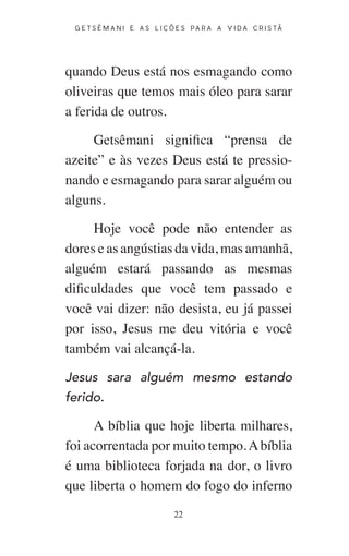 22
G E T S Ê M A N I E A S L I Ç Õ E S P A R A A V I D A C R I S T Ã
quando Deus está nos esmagando como
oliveiras que temos mais óleo para sarar
a ferida de outros.
Getsêmani significa “prensa de
azeite” e às vezes Deus está te pressio-
nando e esmagando para sarar alguém ou
alguns.
Hoje você pode não entender as
dores e as angústias da vida, mas amanhã,
alguém estará passando as mesmas
dificuldades que você tem passado e
você vai dizer: não desista, eu já passei
por isso, Jesus me deu vitória e você
também vai alcançá-la.
Jesus sara alguém mesmo estando
ferido.
A bíblia que hoje liberta milhares,
foi acorrentada por muito tempo.Abíblia
é uma biblioteca forjada na dor, o livro
que liberta o homem do fogo do inferno
 