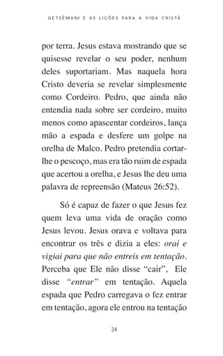 24
G E T S Ê M A N I E A S L I Ç Õ E S P A R A A V I D A C R I S T Ã
por terra. Jesus estava mostrando que se
quisesse revelar o seu poder, nenhum
deles suportariam. Mas naquela hora
Cristo deveria se revelar simplesmente
como Cordeiro. Pedro, que ainda não
entendia nada sobre ser cordeiro, muito
menos como apascentar cordeiros, lança
mão a espada e desfere um golpe na
orelha de Malco. Pedro pretendia cortar-
lhe o pescoço, mas era tão ruim de espada
que acertou a orelha, e Jesus lhe deu uma
palavra de repreensão (Mateus 26:52).
Só é capaz de fazer o que Jesus fez
quem leva uma vida de oração como
Jesus levou. Jesus orava e voltava para
encontrar os três e dizia a eles: orai e
vigiai para que não entreis em tentação.
Perceba que Ele não disse “cair”, Ele
disse “entrar” em tentação. Aquela
espada que Pedro carregava o fez entrar
em tentação, agora ele entrou na tentação
 