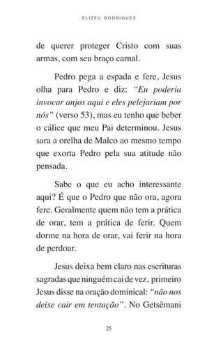 E L I Z E U R O D R I G U E S
25
de querer proteger Cristo com suas
armas, com seu braço carnal.
Pedro pega a espada e fere, Jesus
olha para Pedro e diz: “Eu poderia
invocar anjos aqui e eles pelejariam por
nós” (verso 53), mas eu tenho que beber
o cálice que meu Pai determinou. Jesus
sara a orelha de Malco ao mesmo tempo
que exorta Pedro pela sua atitude não
pensada.
Sabe o que eu acho interessante
aqui? É que o Pedro que não ora, agora
fere. Geralmente quem não tem a prática
de orar, tem a prática de ferir. Quem
dorme na hora de orar, vai ferir na hora
de perdoar.
Jesus deixa bem claro nas escrituras
sagradasqueninguémcaidevez, primeiro
Jesus disse na oração dominical: “não nos
deixe cair em tentação”. No Getsêmani
 