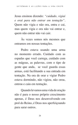 26
G E T S Ê M A N I E A S L I Ç Õ E S P A R A A V I D A C R I S T Ã
Jesus ensinou dizendo: “cuidado, vigiai
e orai para não entrar em tentação”.
Quem não vigia e não ora, entra e cai,
mas quem vigia e ora não vai entrar e,
quem não entrar não vai cair.
Às vezes somos nós mesmos que
entramos em nossas tentações.
Pedro estava usando uma arma
no momento errado. Cuidado com as
espadas que você carrega, cuidado com
as mágoas, as palavras, com o tipo de
gente que anda, se você guarda essas
armas, está facilitando a sua entrada em
tentação. Na ora de orar e vigiar Pedro
estava dormindo, não vigiou, não orou,
entrou e caiu em tentação.
Quandolevamosumavidadeoração
não é para o nosso próprio crescimento
apenas, é Deus nos desenvolvendo em
prol do Reino, é Deus nos aperfeiçoando
para sarar outros.
 