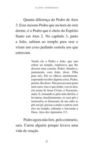E L I Z E U R O D R I G U E S
27
Quanta diferença do Pedro de Atos
3. Esse mesmo Pedro que na hora de orar
dorme, é o Pedro que é cheio do Espírito
Santo em Atos 2. No capítulo 3, junto
a João, subiam ao templo para orar e
viram um coxo pedindo esmola aos que
entravam.
Vendo ele a Pedro e João, que iam
entrar no templo, implorava que lhe
dessem uma esmola. Pedro, fitando-o,
juntamente com João, disse: Olha
para nós. Ele os olhava atentamente,
esperando receber alguma coisa. Pedro,
porém, lhe disse: Não possuo nem prata
nem ouro, mas o que tenho, isso te dou:
em nome de Jesus Cristo, o Nazareno,
anda. E, tomando-o pela mão direita, o
levantou; imediatamente, os seus pés e
tornozelos se firmaram; de um salto se
pôs em pé, passou a andar e entrou com
eles no templo, saltando e louvando a
Deus. Atos dos Apóstolos 3:3.
Pedro agora não fere, pelo contrario,
sara. Curou alguém porque levava uma
vida de oração.
 