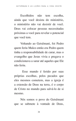 28
G E T S Ê M A N I E A S L I Ç Õ E S P A R A A V I D A C R I S T Ã
Escolhidos não tem escolha,
ainda que você desista do ministério,
o ministério não vai desistir de você.
Deus vai colocar pessoas necessitadas
próximas a você para revelar o potencial
que você tem.
Voltando ao Getsêmani, foi Pedro
quem feriu Malco então era Pedro quem
tinha a responsabilidade de curar, mas o
evangelho que Jesus vivia e pregava o
condicionava a sarar até aqueles que Ele
não feriu.
Esse mundo é ferido por suas
próprias escolhas, pelos pecados que
eles mesmos cometem, mas a igreja é
a extensão de Deus na terra, é o corpo
de Cristo no mundo para salvá-lo de si
mesmo.
Nós somos o povo do Getsêmani
que se submete à vontade de Deus,
 