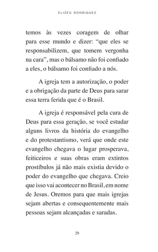 E L I Z E U R O D R I G U E S
29
temos às vezes coragem de olhar
para esse mundo e dizer: “que eles se
responsabilizem, que tomem vergonha
na cara”, mas o bálsamo não foi confiado
a eles, o bálsamo foi confiado a nós.
A igreja tem a autorização, o poder
e a obrigação da parte de Deus para sarar
essa terra ferida que é o Brasil.
A igreja é responsável pela cura de
Deus para essa geração, se você estudar
alguns livros da história do evangelho
e do protestantismo, verá que onde este
evangelho chegava o lugar prosperava,
feiticeiros e suas obras eram extintos
prostíbulos já não mais existia devido o
poder do evangelho que chegava. Creio
que isso vai acontecer no Brasil, em nome
de Jesus. Oremos para que mais igrejas
sejam abertas e consequentemente mais
pessoas sejam alcançadas e saradas.
 