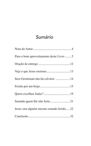 Sumário
Nota do Autor.................................................. 4
Para o bom aproveitamento deste Livro......... 5
Oração de entrega......................................... 12
Veja o que Jesus ensinou:.............................. 13
Sem Getsêmani não há calvário ................... 14
Ferido por um beijo....................................... 15
Quem escolheu Judas?.................................. 19
Sarando quem Ele não feriu.......................... 21
Jesus sara alguém mesmo estando ferido...... 22
Conclusão...................................................... 32
 