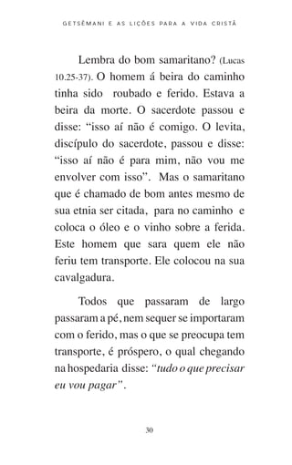 30
G E T S Ê M A N I E A S L I Ç Õ E S P A R A A V I D A C R I S T Ã
Lembra do bom samaritano? (Lucas
10.25-37). O homem á beira do caminho
tinha sido roubado e ferido. Estava a
beira da morte. O sacerdote passou e
disse: “isso aí não é comigo. O levita,
discípulo do sacerdote, passou e disse:
“isso aí não é para mim, não vou me
envolver com isso”. Mas o samaritano
que é chamado de bom antes mesmo de
sua etnia ser citada, para no caminho e
coloca o óleo e o vinho sobre a ferida.
Este homem que sara quem ele não
feriu tem transporte. Ele colocou na sua
cavalgadura.
Todos que passaram de largo
passaram a pé, nem sequer se importaram
com o ferido, mas o que se preocupa tem
transporte, é próspero, o qual chegando
na hospedaria disse: “tudo o que precisar
eu vou pagar”.
 