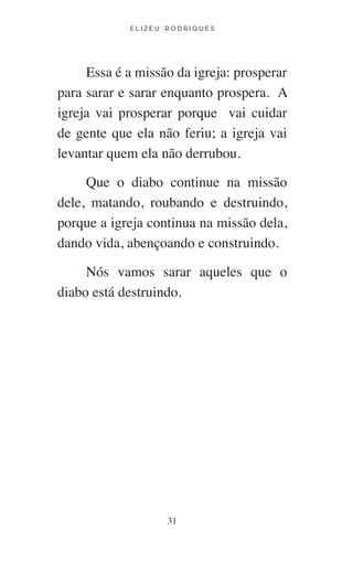 E L I Z E U R O D R I G U E S
31
Essa é a missão da igreja: prosperar
para sarar e sarar enquanto prospera. A
igreja vai prosperar porque vai cuidar
de gente que ela não feriu; a igreja vai
levantar quem ela não derrubou.
Que o diabo continue na missão
dele, matando, roubando e destruindo,
porque a igreja continua na missão dela,
dando vida, abençoando e construindo.
Nós vamos sarar aqueles que o
diabo está destruindo.
 