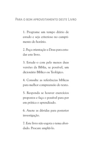 Para o bom aproveitamento deste Livro
1. Programe um tempo diário de
estudo e seja criterioso no cumpri-
mento do horário.
2. Peça orientação a Deus para estu-
dar este livro.
3. Estude-o com pelo menos duas
versões da Bíblia, se possível, um
dicionário Bíblico ou Teológico.
4. Consulte as referências bíblicas
para melhor compreensão do texto.
5. Responda se houver exercícios
propostos e faça o possível para por
em prática o aprendizado.
6. Anote as dúvidas para posterior
investigação.
7. Este livro não esgota o tema abor-
dado. Procure ampliá-lo.
 