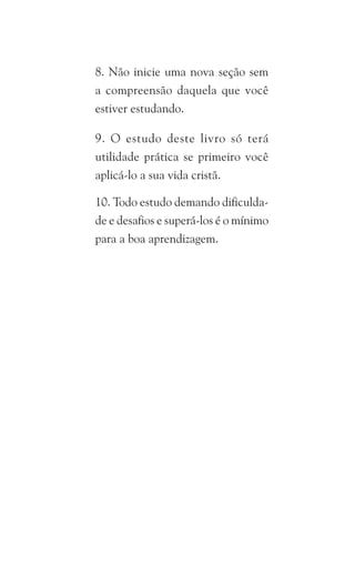 8. Não inicie uma nova seção sem
a compreensão daquela que você
estiver estudando.
9. O estudo deste livro só terá
utilidade prática se primeiro você
aplicá-lo a sua vida cristã.
10. Todo estudo demando dificulda-
de e desafios e superá-los é o mínimo
para a boa aprendizagem.
 