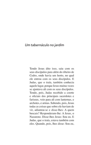 Tendo Jesus dito isso, saiu com os
seus discípulos para além do ribeiro de
Cedro, onde havia um horto, no qual
ele entrou com os seus discípulos. E
Judas, que o traía, também conhecia
aquele lugar, porque Jesus muitas vezes
se ajuntava ali com os seus discípulos.
Tendo, pois, Judas recebido a coorte
e oficiais dos principais sacerdotes e
fariseus, veio para ali com lanternas, e
archotes, e armas. Sabendo, pois, Jesus
todas as coisas que sobre ele haviam de
vir, adiantou-se e disse-lhes: A quem
buscais? Responderam-lhe: A Jesus, o
Nazareno. Disse-lhes Jesus: Sou eu. E
Judas, que o traía, estava também com
eles. Quando, pois, lhes disse: Sou eu,
Um tabernáculo no jardim
 