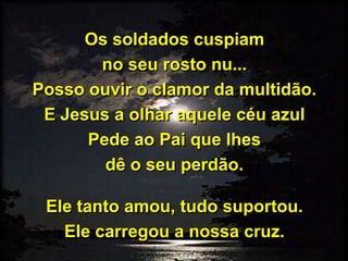 Os soldados cuspiam
no seu rosto nu...
Posso ouvir o clamor da multidão.
E Jesus a olhar aquele céu azul
Pede ao Pai que lhes
dê o seu perdão.
Ele tanto amou, tudo suportou.
Ele carregou a nossa cruz.
 