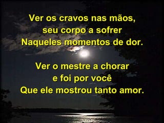 Ver os cravos nas mãos,
seu corpo a sofrer
Naqueles momentos de dor.
Ver o mestre a chorar
e foi por você
Que ele mostrou tanto amor.
 