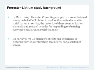 © 2012 Forrester Research, Inc. Reproduction Prohibited
Forrester-Lithium study background
9
In March 2013, Forrester Consulting completed a commissioned
survey on behalf of Lithium to explore the rise in demand for
social customer service, the maturity of these communication
channels and realized benefits for responding to changing
customer needs around social channels.
We surveyed 50 US managers of customer experience or
customer service at enterprises that offered social customer
service.
 