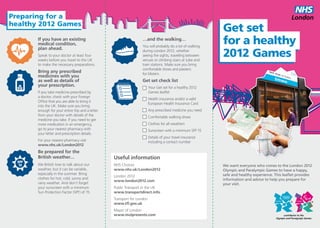 Preparing for a
healthy 2012 Games
                                                                                                             Get set
       If you have an existing
       medical condition,
       plan ahead.
                                                                   …and the walking…
                                                                   You will probably do a lot of walking
                                                                                                             for a healthy
       Speak to your doctor at least four
       weeks before you travel to the UK
                                                                   during London 2012, whether
                                                                   seeing the sights, travelling between
                                                                   venues or climbing stairs at tube and
                                                                                                             2012 Games
       to make the necessary preparations.                         train stations. Make sure you bring
                                                                   comfortable shoes and plasters
       Bring any prescribed                                        for blisters.
       medicines with you
       as well as details of                                       Get set check list
       your prescription.                                                Y
                                                                          our Get set for a healthy 2012
       If you take medicine prescribed by                                Games leaflet
       a doctor, check with your Foreign
                                                                         Health insurance and/or a valid
       Office that you are able to bring it
                                                                         European Health Insurance Card
       into the UK. Make sure you bring
       enough for your entire trip and a letter                          A
                                                                          ny prescribed medicine you need
       from your doctor with details of the                              Comfortable walking shoes
       medicine you take. If you need to get
       more medication in an emergency,                                  Clothes for all weathers
       go to your nearest pharmacy with                                  Sunscreen with a minimum SPF 15
       your letter and prescription details.
                                                                         Details of your travel insurance
       For your nearest pharmacy visit                                   including a contact number
       www.nhs.uk/London2012
       Be prepared for the
       British weather…                           Useful information
       We British love to talk about our          NHS Choices                                                We want everyone who comes to the London 2012
       weather, but it can be variable,           www.nhs.uk/London2012                                      Olympic and Paralympic Games to have a happy,
       especially in the summer. Bring                                                                       safe and healthy experience. This leaflet provides
                                                  London 2012
       clothes for hot, cold, sunny and                                                                      information and advice to help you prepare for
                                                  www.london2012.com
       rainy weather. And don’t forget                                                                       your visit.
       your sunscreen with a minimum              Public Transport in the UK
       Sun Protection Factor (SPF) of 15.         www.transportdirect.info
                                                  Transport for London
                                                  www.tfl.gov.uk
                                                  Mayor of London
                                                  www.molpresents.com
 