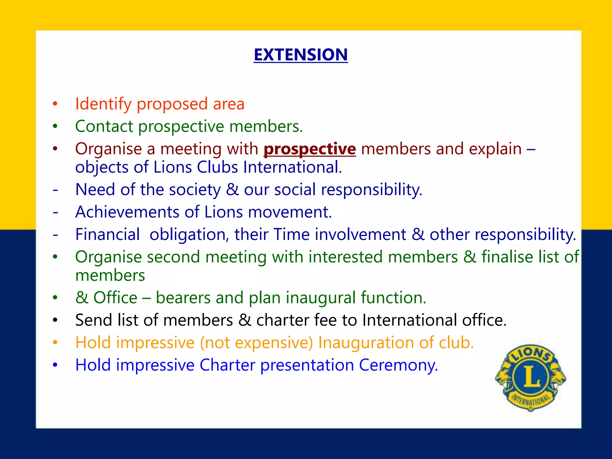 EXTENSION
• Identify proposed area
• Contact prospective members.
• Organise a meeting with prospective members and explain –
objects of Lions Clubs International.
- Need of the society & our social responsibility.
- Achievements of Lions movement.
- Financial obligation, their Time involvement & other responsibility.
• Organise second meeting with interested members & finalise list of
members
• & Office – bearers and plan inaugural function.
• Send list of members & charter fee to International office.
• Hold impressive (not expensive) Inauguration of club.
• Hold impressive Charter presentation Ceremony.
 