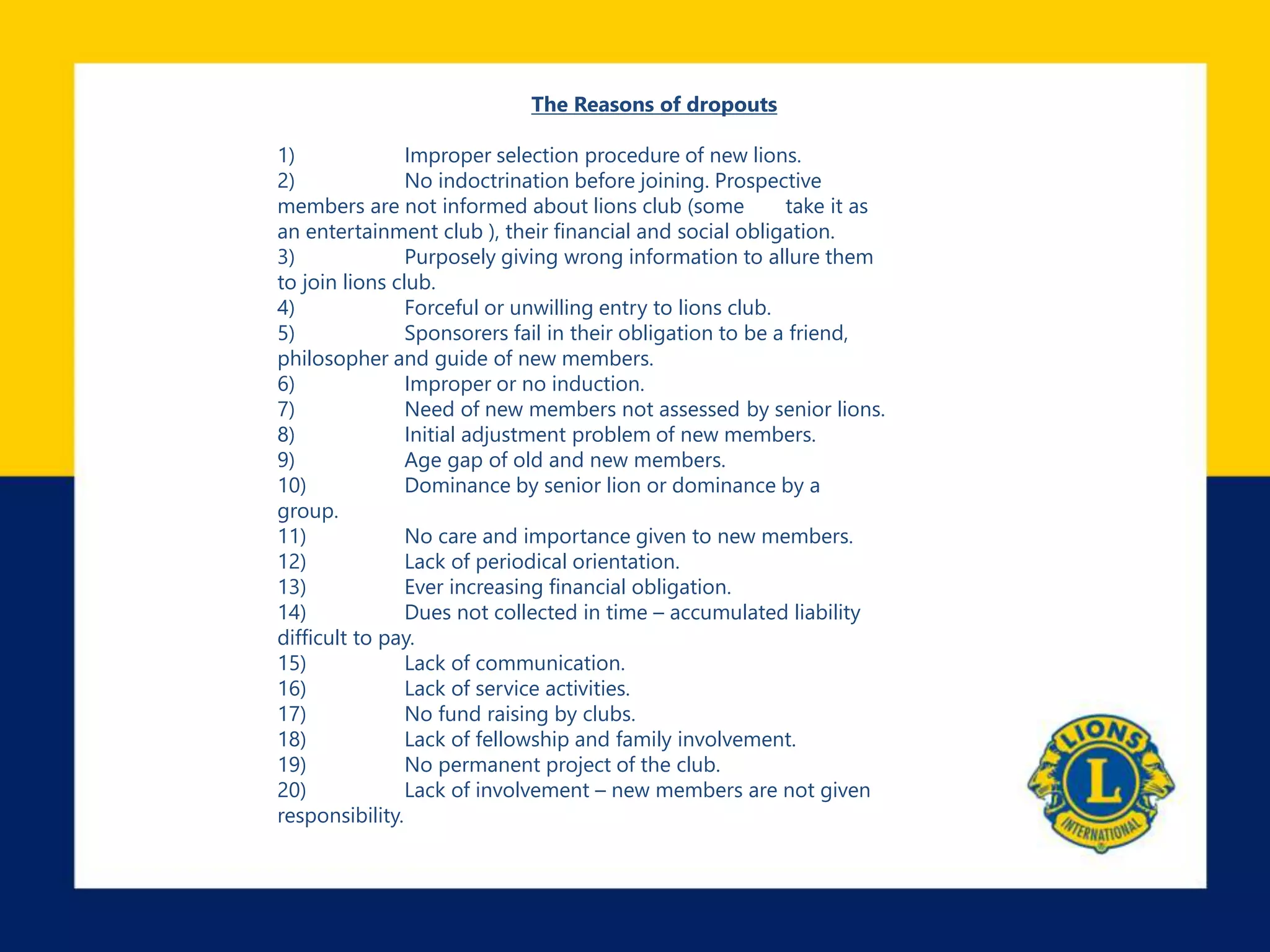 The Reasons of dropouts
1) Improper selection procedure of new lions.
2) No indoctrination before joining. Prospective
members are not informed about lions club (some take it as
an entertainment club ), their financial and social obligation.
3) Purposely giving wrong information to allure them
to join lions club.
4) Forceful or unwilling entry to lions club.
5) Sponsorers fail in their obligation to be a friend,
philosopher and guide of new members.
6) Improper or no induction.
7) Need of new members not assessed by senior lions.
8) Initial adjustment problem of new members.
9) Age gap of old and new members.
10) Dominance by senior lion or dominance by a
group.
11) No care and importance given to new members.
12) Lack of periodical orientation.
13) Ever increasing financial obligation.
14) Dues not collected in time – accumulated liability
difficult to pay.
15) Lack of communication.
16) Lack of service activities.
17) No fund raising by clubs.
18) Lack of fellowship and family involvement.
19) No permanent project of the club.
20) Lack of involvement – new members are not given
responsibility.
 