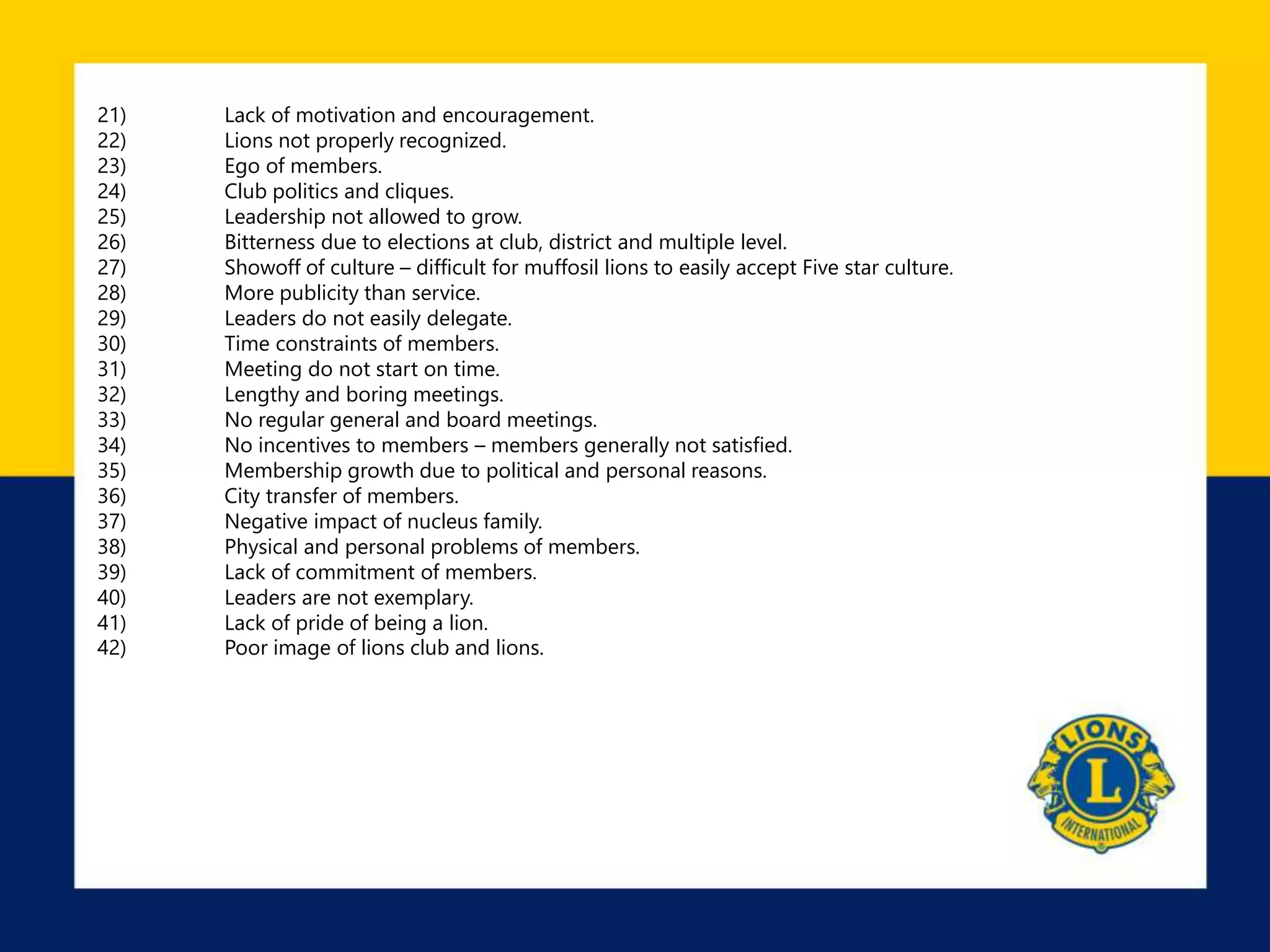 21) Lack of motivation and encouragement.
22) Lions not properly recognized.
23) Ego of members.
24) Club politics and cliques.
25) Leadership not allowed to grow.
26) Bitterness due to elections at club, district and multiple level.
27) Showoff of culture – difficult for muffosil lions to easily accept Five star culture.
28) More publicity than service.
29) Leaders do not easily delegate.
30) Time constraints of members.
31) Meeting do not start on time.
32) Lengthy and boring meetings.
33) No regular general and board meetings.
34) No incentives to members – members generally not satisfied.
35) Membership growth due to political and personal reasons.
36) City transfer of members.
37) Negative impact of nucleus family.
38) Physical and personal problems of members.
39) Lack of commitment of members.
40) Leaders are not exemplary.
41) Lack of pride of being a lion.
42) Poor image of lions club and lions.
 