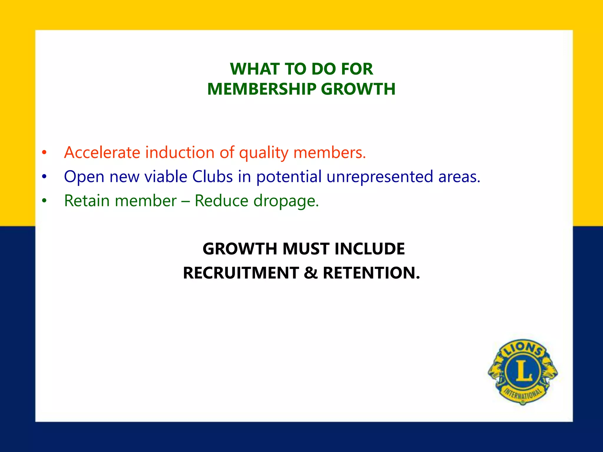 WHAT TO DO FOR
MEMBERSHIP GROWTH
• Accelerate induction of quality members.
• Open new viable Clubs in potential unrepresented areas.
• Retain member – Reduce dropage.
GROWTH MUST INCLUDE
RECRUITMENT & RETENTION.
 