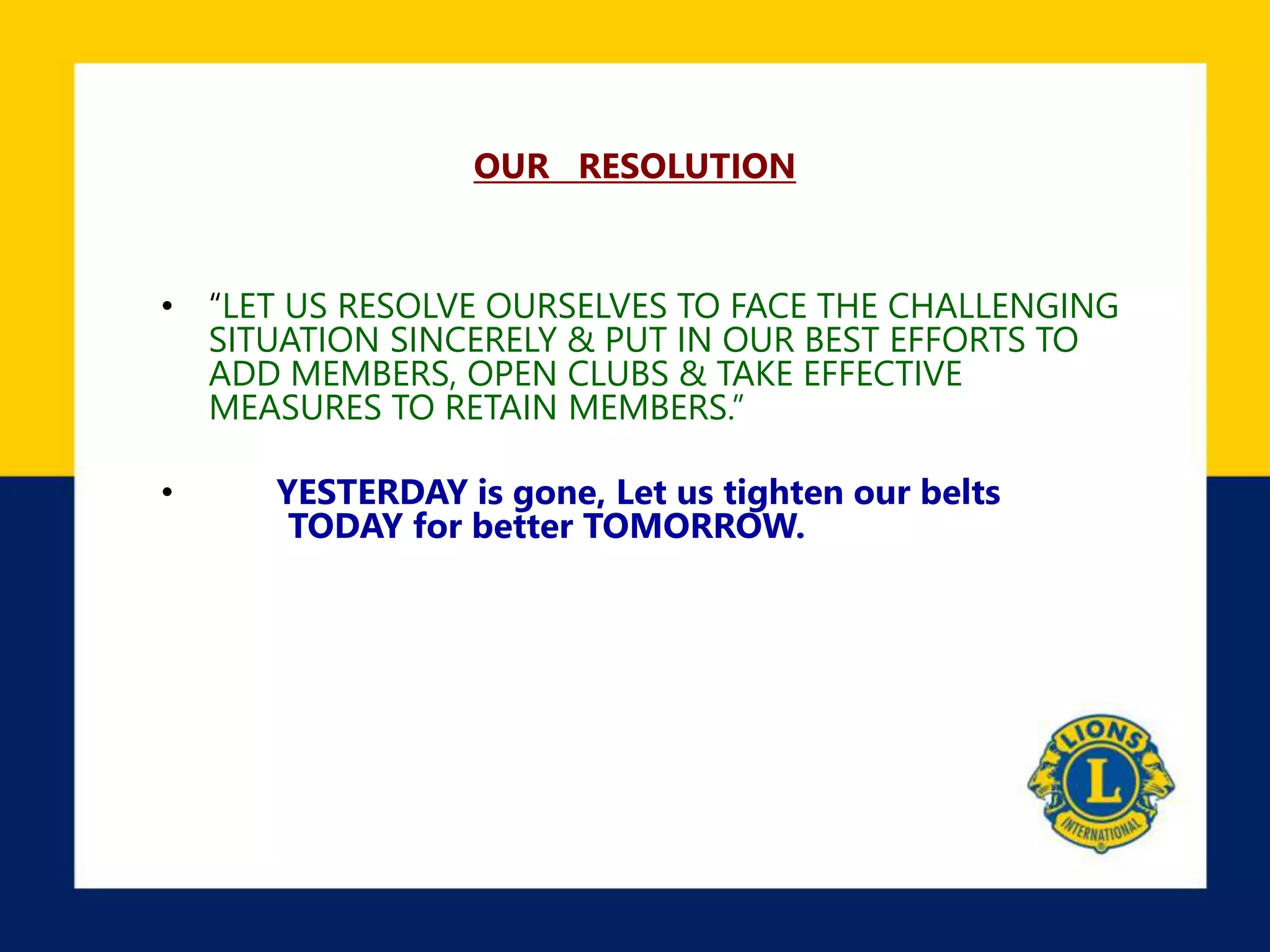OUR RESOLUTION
• “LET US RESOLVE OURSELVES TO FACE THE CHALLENGING
SITUATION SINCERELY & PUT IN OUR BEST EFFORTS TO
ADD MEMBERS, OPEN CLUBS & TAKE EFFECTIVE
MEASURES TO RETAIN MEMBERS.”
• YESTERDAY is gone, Let us tighten our belts
TODAY for better TOMORROW.
 