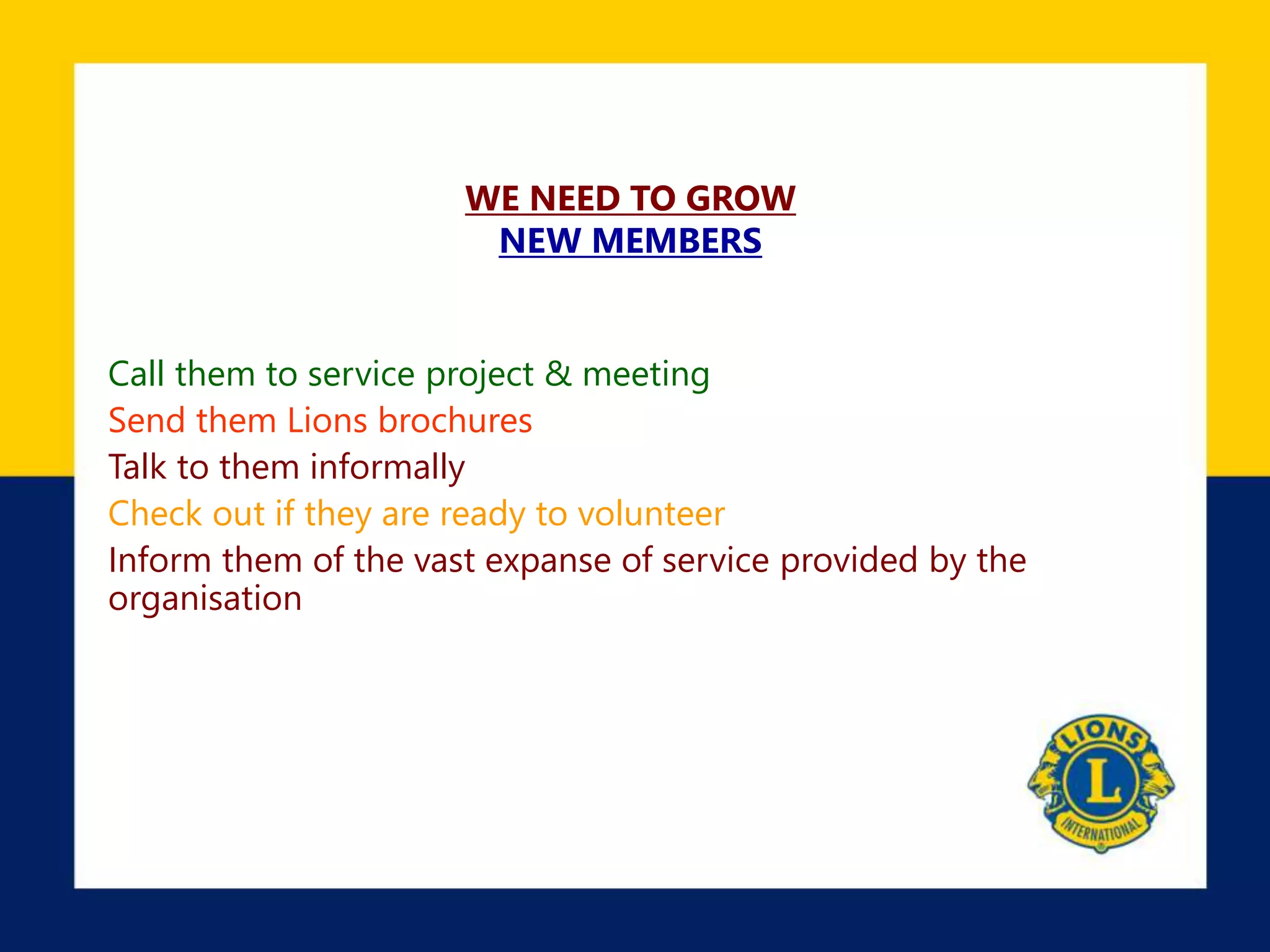 WE NEED TO GROW
NEW MEMBERS
Call them to service project & meeting
Send them Lions brochures
Talk to them informally
Check out if they are ready to volunteer
Inform them of the vast expanse of service provided by the
organisation
 