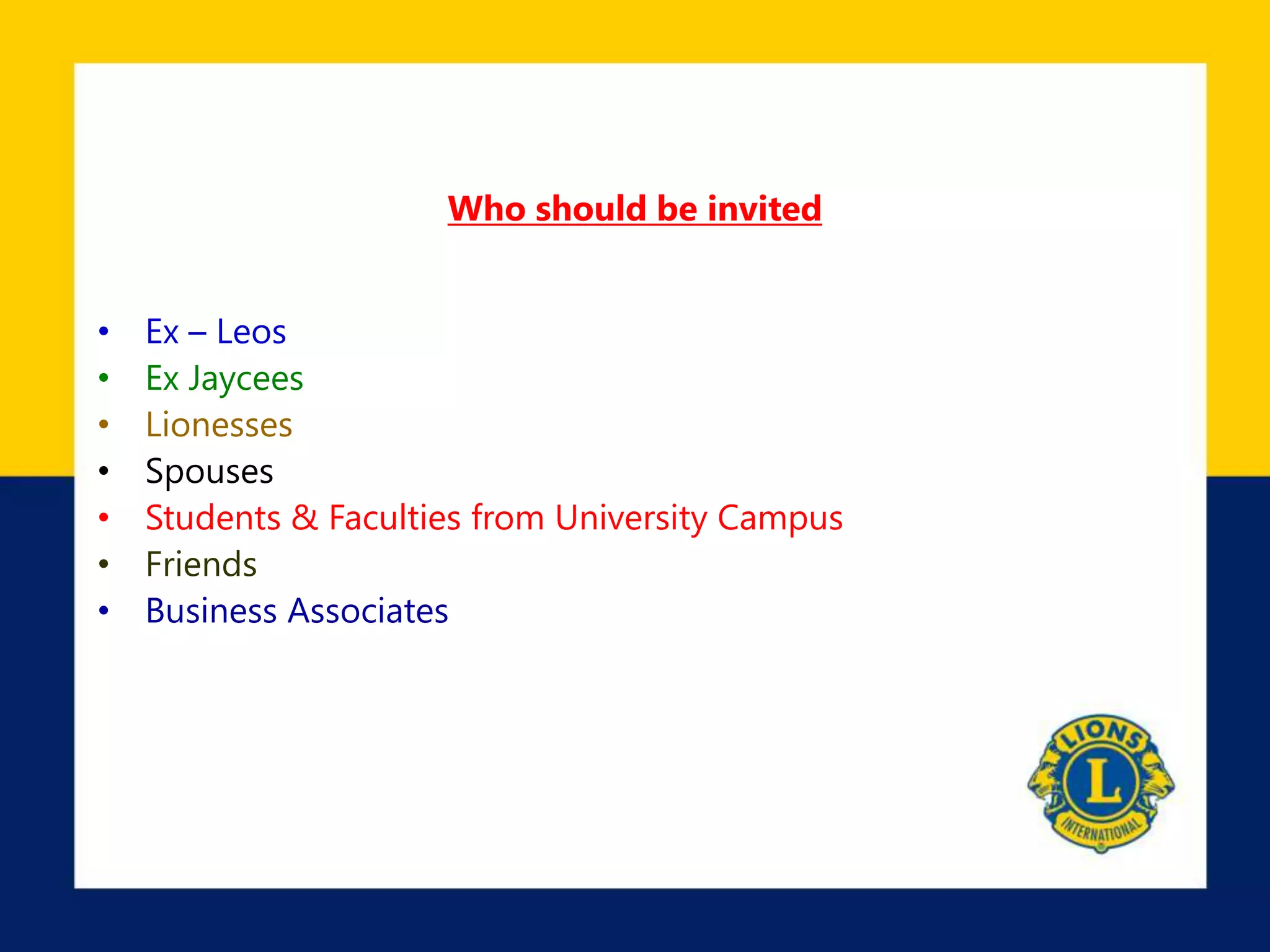Who should be invited
• Ex – Leos
• Ex Jaycees
• Lionesses
• Spouses
• Students & Faculties from University Campus
• Friends
• Business Associates
 