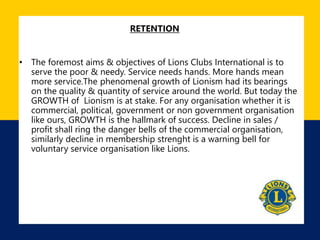 RETENTION
• The foremost aims & objectives of Lions Clubs International is to
serve the poor & needy. Service needs hands. More hands mean
more service.The phenomenal growth of Lionism had its bearings
on the quality & quantity of service around the world. But today the
GROWTH of Lionism is at stake. For any organisation whether it is
commercial, political, government or non government organisation
like ours, GROWTH is the hallmark of success. Decline in sales /
profit shall ring the danger bells of the commercial organisation,
similarly decline in membership strenght is a warning bell for
voluntary service organisation like Lions.
 