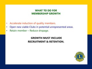 WHAT TO DO FOR
MEMBERSHIP GROWTH
• Accelerate induction of quality members.
• Open new viable Clubs in potential unrepresented areas.
• Retain member – Reduce dropage.
GROWTH MUST INCLUDE
RECRUITMENT & RETENTION.
 