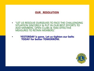 OUR RESOLUTION
• “LET US RESOLVE OURSELVES TO FACE THE CHALLENGING
SITUATION SINCERELY & PUT IN OUR BEST EFFORTS TO
ADD MEMBERS, OPEN CLUBS & TAKE EFFECTIVE
MEASURES TO RETAIN MEMBERS.”
• YESTERDAY is gone, Let us tighten our belts
TODAY for better TOMORROW.
 