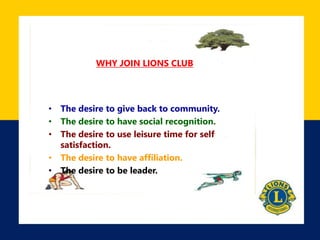 WHY JOIN LIONS CLUB
• The desire to give back to community.
• The desire to have social recognition.
• The desire to use leisure time for self
satisfaction.
• The desire to have affiliation.
• The desire to be leader.
 