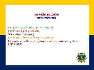 WE NEED TO GROW
NEW MEMBERS
Call them to service project & meeting
Send them Lions brochures
Talk to them informally
Check out if they are ready to volunteer
Inform them of the vast expanse of service provided by the
organisation
 
