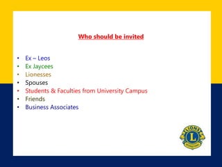 Who should be invited
• Ex – Leos
• Ex Jaycees
• Lionesses
• Spouses
• Students & Faculties from University Campus
• Friends
• Business Associates
 