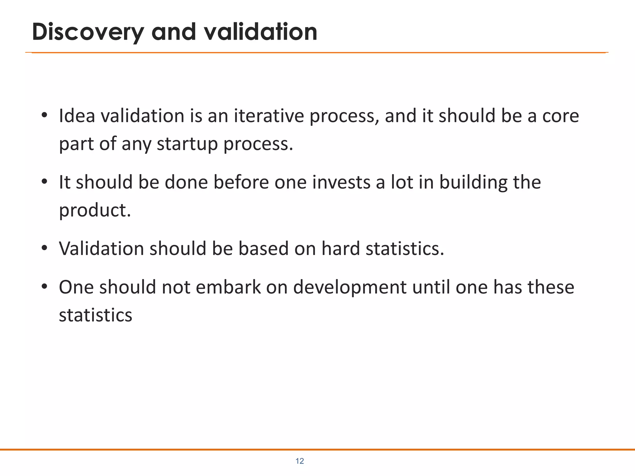 Discovery and validation
• Idea validation is an iterative process, and it should be a core
part of any startup process.
• It should be done before one invests a lot in building the
product.
• Validation should be based on hard statistics.
• One should not embark on development until one has these
statistics
12
 