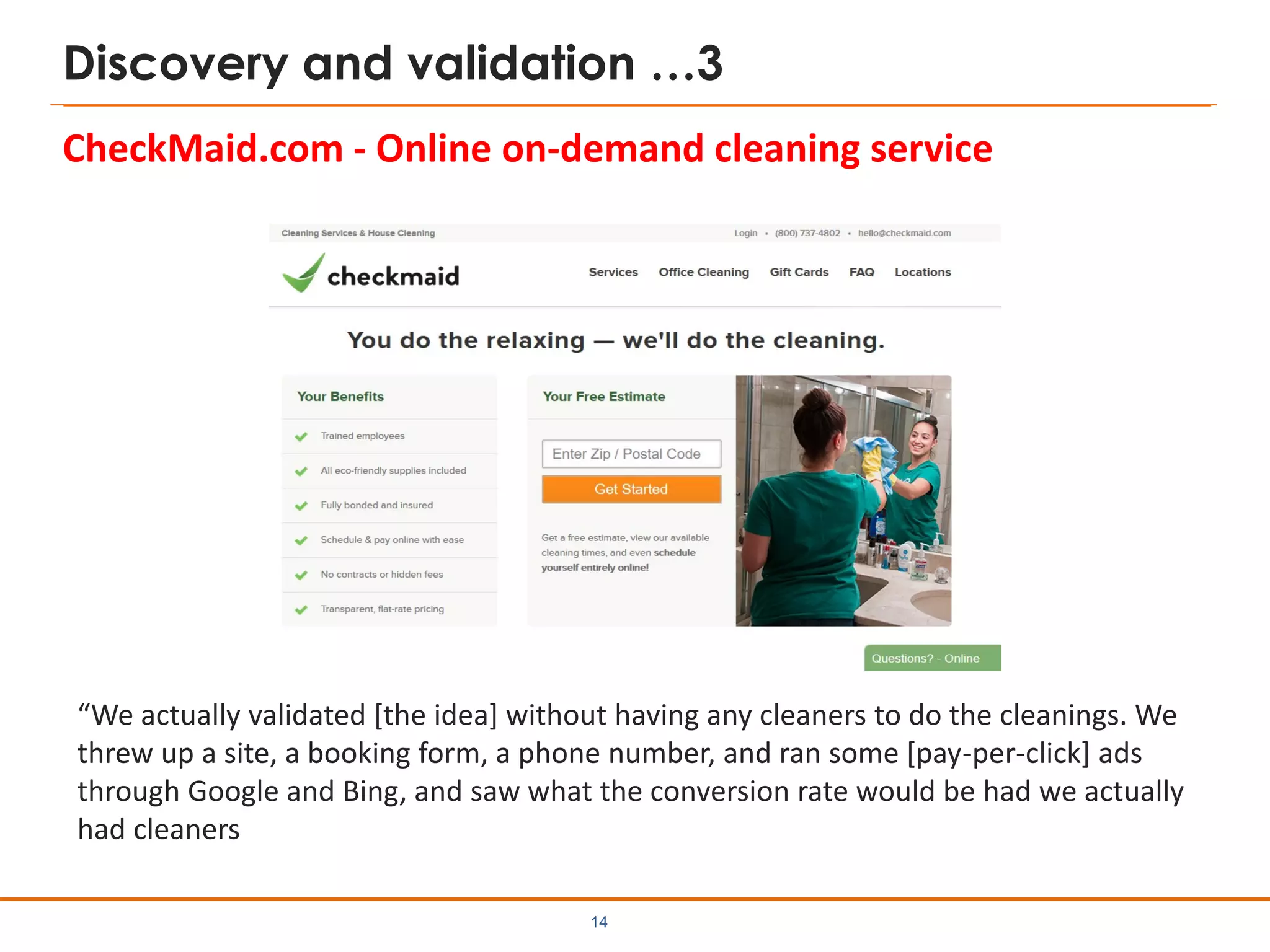 Discovery and validation …3
CheckMaid.com - Online on-demand cleaning service
14
“We actually validated [the idea] without having any cleaners to do the cleanings. We
threw up a site, a booking form, a phone number, and ran some [pay-per-click] ads
through Google and Bing, and saw what the conversion rate would be had we actually
had cleaners
 
