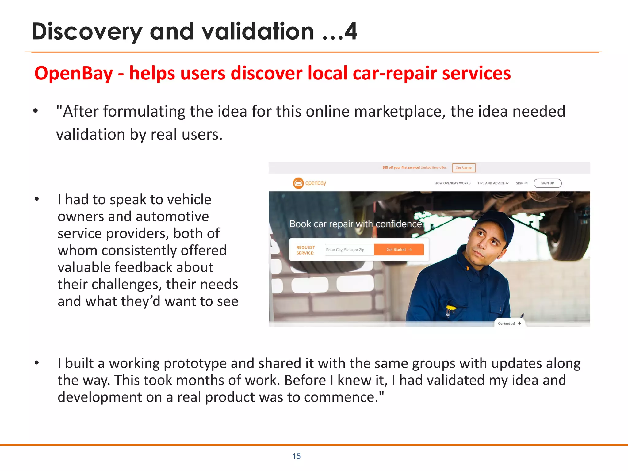 Discovery and validation …4
• "After formulating the idea for this online marketplace, the idea needed
validation by real users.
15
• I built a working prototype and shared it with the same groups with updates along
the way. This took months of work. Before I knew it, I had validated my idea and
development on a real product was to commence."
OpenBay - helps users discover local car-repair services
• I had to speak to vehicle
owners and automotive
service providers, both of
whom consistently offered
valuable feedback about
their challenges, their needs
and what they’d want to see
 