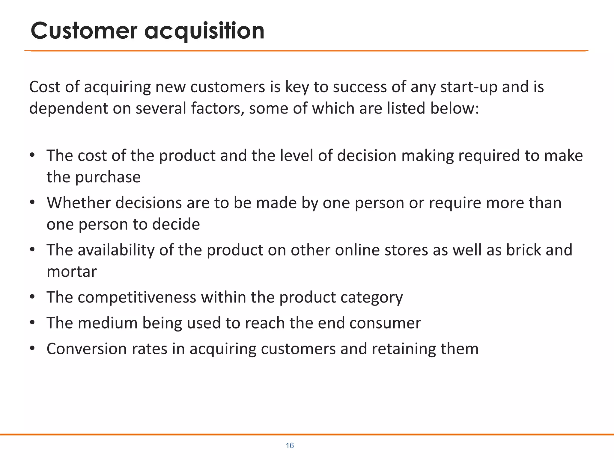 Customer acquisition
Cost of acquiring new customers is key to success of any start-up and is
dependent on several factors, some of which are listed below:
• The cost of the product and the level of decision making required to make
the purchase
• Whether decisions are to be made by one person or require more than
one person to decide
• The availability of the product on other online stores as well as brick and
mortar
• The competitiveness within the product category
• The medium being used to reach the end consumer
• Conversion rates in acquiring customers and retaining them
16
 
