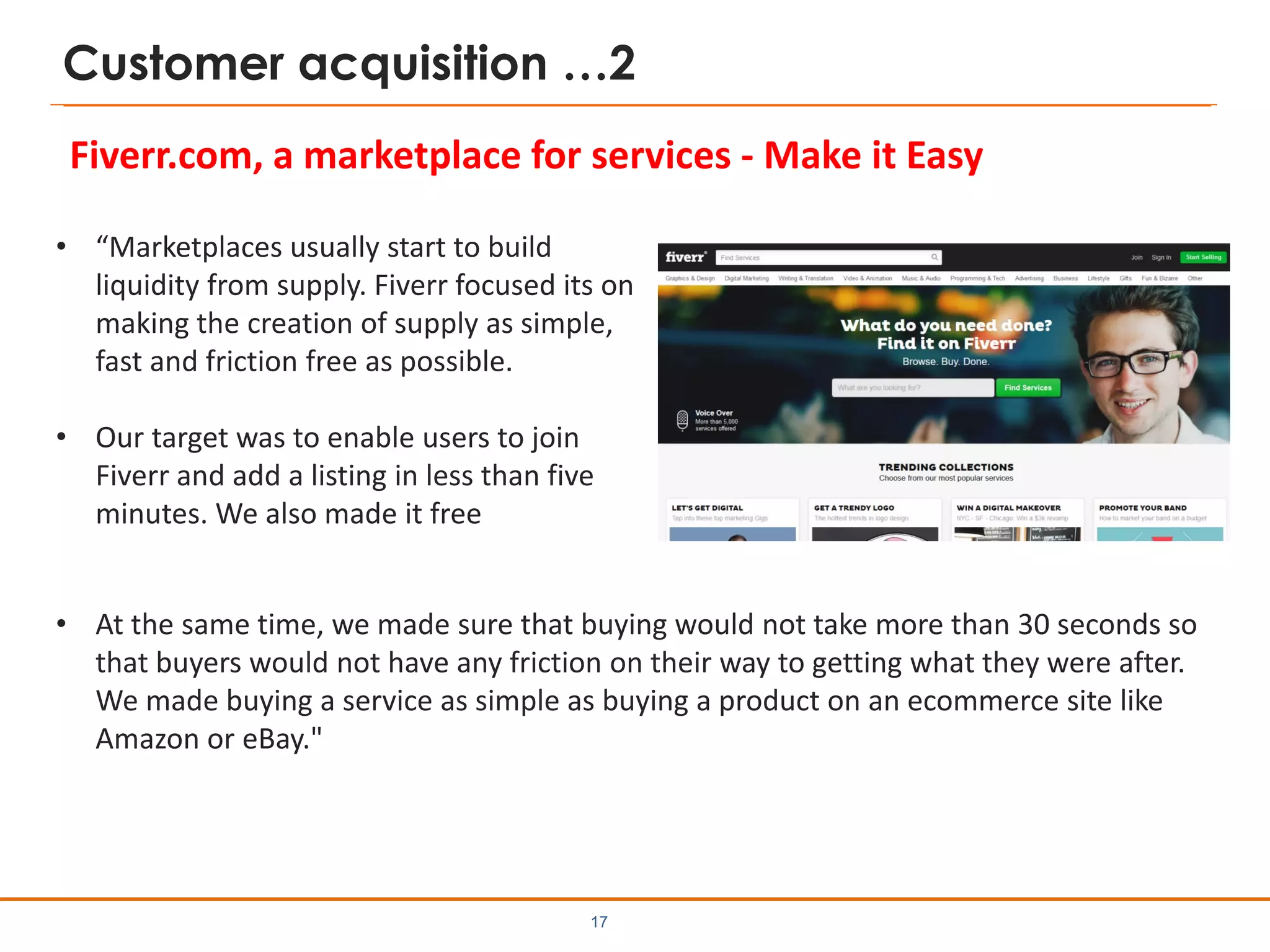 Customer acquisition …2
Fiverr.com, a marketplace for services - Make it Easy
17
• At the same time, we made sure that buying would not take more than 30 seconds so
that buyers would not have any friction on their way to getting what they were after.
We made buying a service as simple as buying a product on an ecommerce site like
Amazon or eBay."
• “Marketplaces usually start to build
liquidity from supply. Fiverr focused its on
making the creation of supply as simple,
fast and friction free as possible.
• Our target was to enable users to join
Fiverr and add a listing in less than five
minutes. We also made it free
 