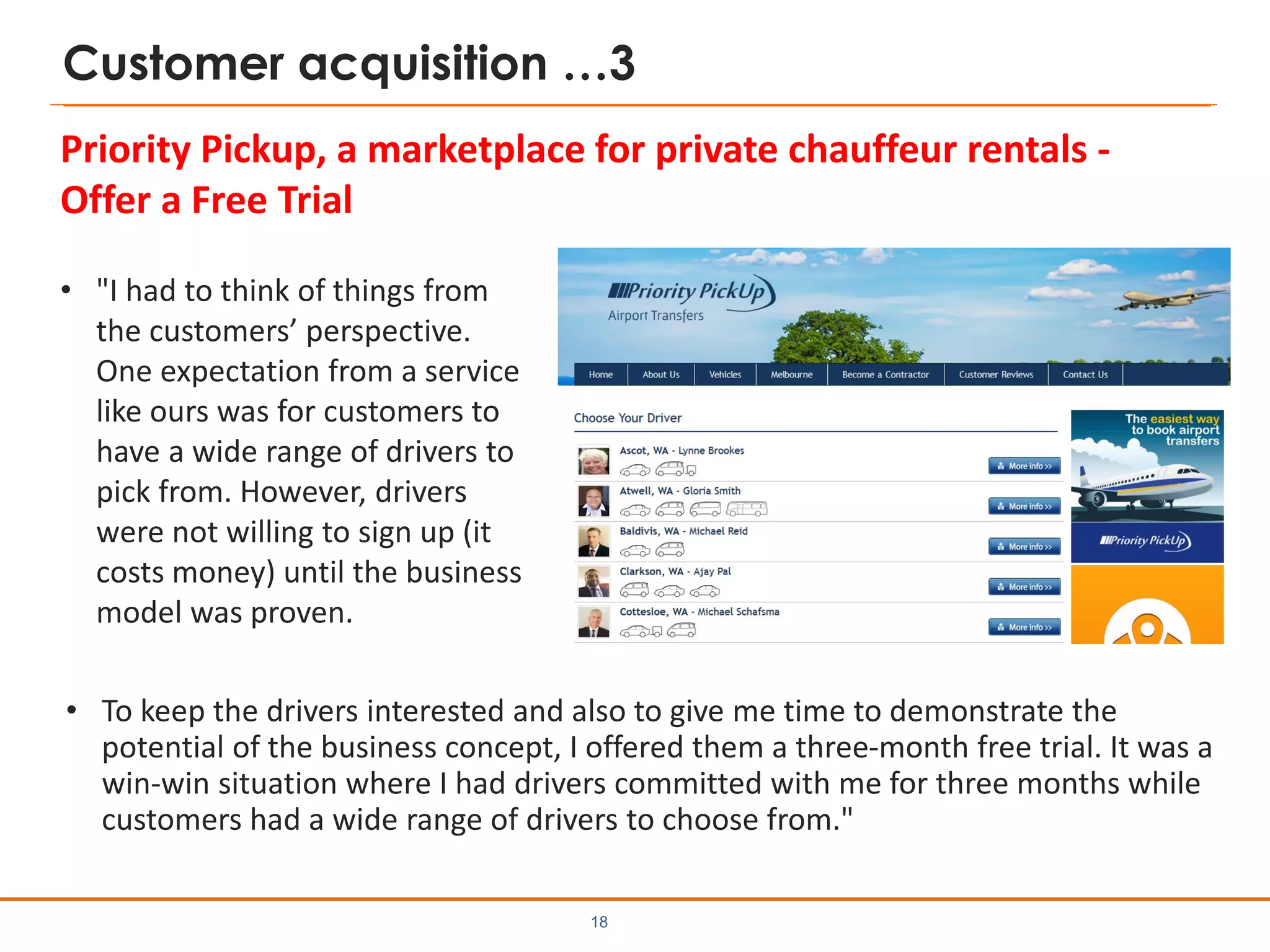 Customer acquisition …3
• "I had to think of things from
the customers’ perspective.
One expectation from a service
like ours was for customers to
have a wide range of drivers to
pick from. However, drivers
were not willing to sign up (it
costs money) until the business
model was proven.
18
Priority Pickup, a marketplace for private chauffeur rentals -
Offer a Free Trial
• To keep the drivers interested and also to give me time to demonstrate the
potential of the business concept, I offered them a three-month free trial. It was a
win-win situation where I had drivers committed with me for three months while
customers had a wide range of drivers to choose from."
 