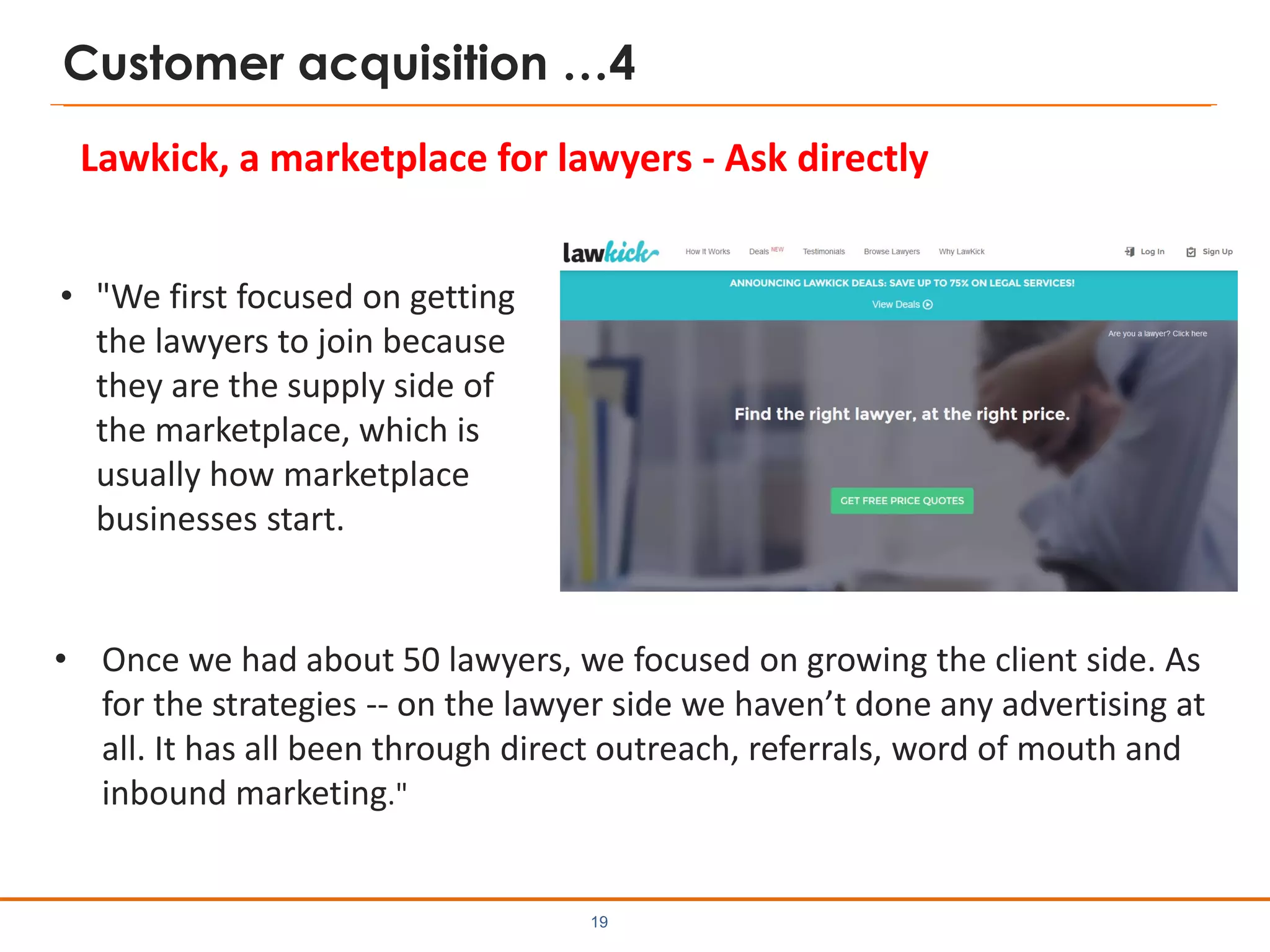 Customer acquisition …4
• "We first focused on getting
the lawyers to join because
they are the supply side of
the marketplace, which is
usually how marketplace
businesses start.
19
Lawkick, a marketplace for lawyers - Ask directly
• Once we had about 50 lawyers, we focused on growing the client side. As
for the strategies -- on the lawyer side we haven’t done any advertising at
all. It has all been through direct outreach, referrals, word of mouth and
inbound marketing."
 