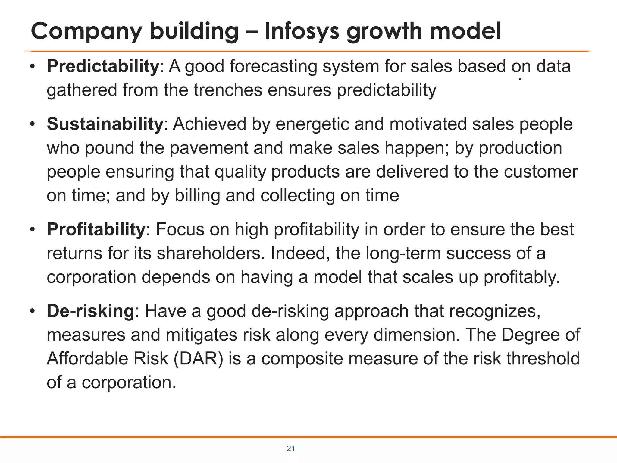 Company building – Infosys growth model
• Predictability: A good forecasting system for sales based on data
gathered from the trenches ensures predictability
• Sustainability: Achieved by energetic and motivated sales people
who pound the pavement and make sales happen; by production
people ensuring that quality products are delivered to the customer
on time; and by billing and collecting on time
• Profitability: Focus on high profitability in order to ensure the best
returns for its shareholders. Indeed, the long-term success of a
corporation depends on having a model that scales up profitably.
• De-risking: Have a good de-risking approach that recognizes,
measures and mitigates risk along every dimension. The Degree of
Affordable Risk (DAR) is a composite measure of the risk threshold
of a corporation.
21
.
 