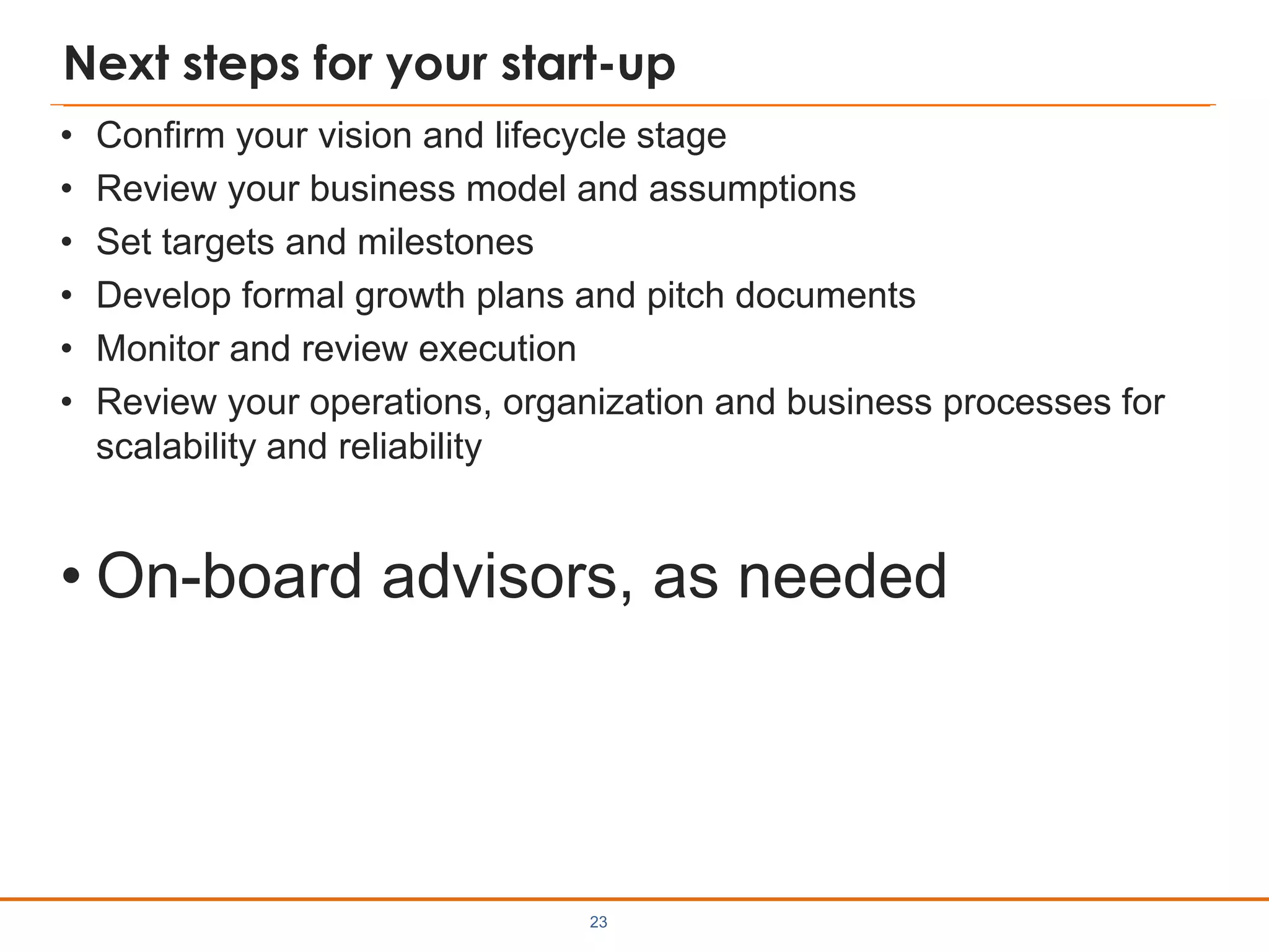 Next steps for your start-up
• Confirm your vision and lifecycle stage
• Review your business model and assumptions
• Set targets and milestones
• Develop formal growth plans and pitch documents
• Monitor and review execution
• Review your operations, organization and business processes for
scalability and reliability
• On-board advisors, as needed
23
 