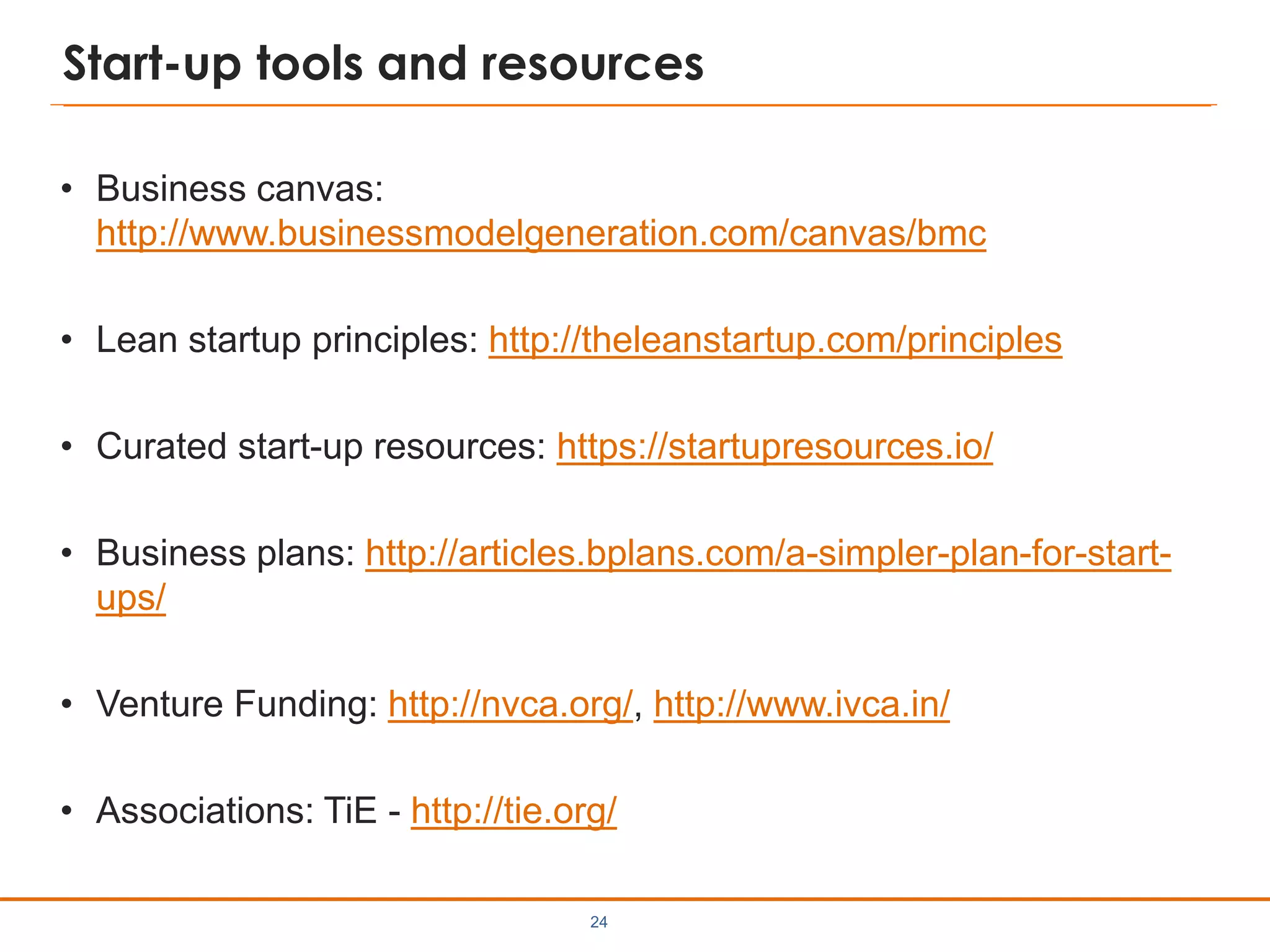 Start-up tools and resources
• Business canvas:
http://www.businessmodelgeneration.com/canvas/bmc
• Lean startup principles: http://theleanstartup.com/principles
• Curated start-up resources: https://startupresources.io/
• Business plans: http://articles.bplans.com/a-simpler-plan-for-start-
ups/
• Venture Funding: http://nvca.org/, http://www.ivca.in/
• Associations: TiE - http://tie.org/
24
 