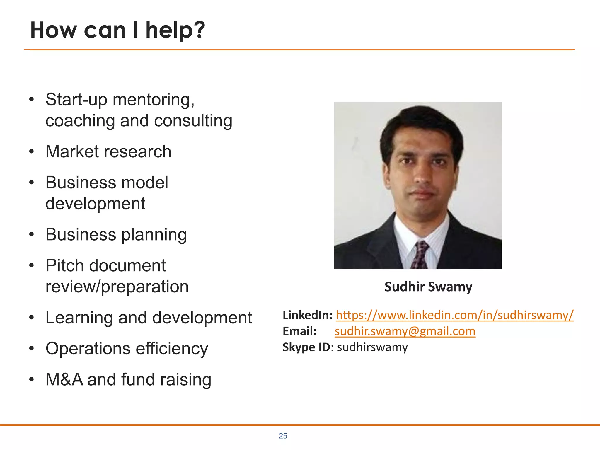 How can I help?
• Start-up mentoring,
coaching and consulting
• Market research
• Business model
development
• Business planning
• Pitch document
review/preparation
• Learning and development
• Operations efficiency
• M&A and fund raising
25
LinkedIn: https://www.linkedin.com/in/sudhirswamy/
Email: sudhir.swamy@gmail.com
Skype ID: sudhirswamy
Sudhir Swamy
 