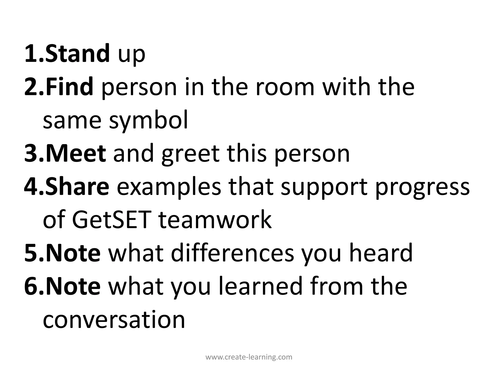 1.Stand up
2.Find person in the room with the
same symbol
3.Meet and greet this person
4.Share examples that support progress
of GetSET teamwork
5.Note what differences you heard
6.Note what you learned from the
conversation
www.create-learning.com
 
