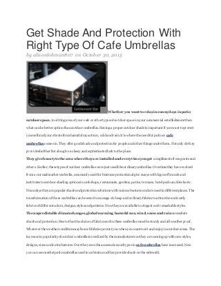 Get Shade And Protection With
Right Type Of Cafe Umbrellas
by alisonlohman807 on October 30, 2015
Whether you want torelax insunny days in patio
outdoor space, in sitting area of y our cafe or other types of outdoor space in your commercial establishment then
what can be better option than outdoor umbrellas.Having a proper outdoor shadeis important if you want toprotect
y ourself andyour clients from harmful rays of sun, cold and rain.It is wherethe need for patioor cafe
umbrellas comes in.They offer good shadeandprotection for people andother things under them.Not only dothey
prov ideshelther but alsogive a classy and sophisticated look tothe place.
They give beautytothe area where they are installed and every timeyou get compliments from guests and
others. Earlier,these types of outdoor umbrellas were just used like ordinary umbrellas. Overtimethey have evolved
from a normalmarket umbrella,commonly used for business promotionalgive aways with logos of brands and
institutes tooutdoor shading options in cafeshops, restaurants, gardens, patios, terraces, hotelpools and decks etc.
Nowadays they are popular shade and protection solutions with various features and are usedin different places. The
transformation of these umbrellas can be seen from usage of cheap and ordinary fabrics toattractive and costly
fabrics of different colors,designs, styles andpatterns. Now they are availablein elegant and remarkable styles.
The unpredictable climate changes, global warming, harmful sun, wind, snowand rainnecessitate
shade and protection.Duetothat the choice of fabricused in these umbrellas must be sturdy and allweather proof.
Whatever the weather condition maybe such fabrics protect you when you want tosit and enjoy in outdoor areas. The
increase in popularity of outdoor umbrellas is realized by the manufacturers sothey are coming up with new styles,
designs, sizes and extra features. Over the years the accessories andtypes in cafe umbrellas have increased.Now
y ou can see market patioumbrellas used in cafeteria and they provide shade on the sidewalk.
 