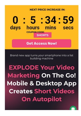 NEXT PRICE INCREASE IN:
COUPON CODE:
SHORTS
Get Access Now!
Brand new app turns your smartphone into a list
building machine
EXPLODE Your Video
Marketing On The Go!
Mobile & Desktop App
Creates Short Videos
On Autopilot
 