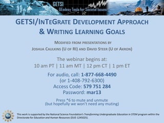 This work is supported by the National Science Foundation’s Transforming Undergraduate Education in STEM program within the
Directorate for Education and Human Resources (DUE-1245025).
GETSI/INTEGRATE DEVELOPMENT APPROACH
& WRITING LEARNING GOALS
MODIFIED FROM PRESENTATIONS BY
JOSHUA CAULKINS (U OF RI) AND DAVID STEER (U OF AKRON)
The webinar begins at:
10 am PT | 11 am MT | 12 pm CT | 1 pm ET
For audio, call: 1-877-668-4490
(or 1-408-792-6300)
Access Code: 579 751 284
Password: mar13
Press *6 to mute and unmute
(but hopefully we won’t need any muting)
 
