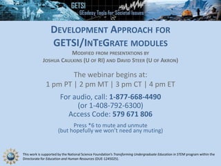 This work is supported by the National Science Foundation’s Transforming Undergraduate Education in STEM program within the
Directorate for Education and Human Resources (DUE-1245025).
DEVELOPMENT APPROACH FOR
GETSI/INTEGRATE MODULES
MODIFIED FROM PRESENTATIONS BY
JOSHUA CAULKINS (U OF RI) AND DAVID STEER (U OF AKRON)
The webinar begins at:
1 pm PT | 2 pm MT | 3 pm CT | 4 pm ET
For audio, call: 1-877-668-4490
(or 1-408-792-6300)
Access Code: 579 671 806
Press *6 to mute and unmute
(but hopefully we won’t need any muting)
 