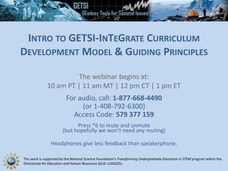 This work is supported by the National Science Foundation’s Transforming Undergraduate Education in STEM program within the
Directorate for Education and Human Resources (DUE-1245025).
INTRO TO GETSI-INTEGRATE CURRICULUM
DEVELOPMENT MODEL & GUIDING PRINCIPLES
The webinar begins at:
10 am PT | 11 am MT | 12 pm CT | 1 pm ET
For audio, call: 1-877-668-4490
(or 1-408-792-6300)
Access Code: 579 377 159
Press *6 to mute and unmute
(but hopefully we won’t need any muting)
Headphones give less feedback than speakerphone.
 