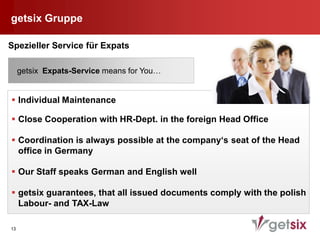 getsix Gruppe

Spezieller Service für Expats

     getsix Expats-Service means for You…


 Individual Maintenance

 Close Cooperation with HR-Dept. in the foreign Head Office

 Coordination is always possible at the company‘s seat of the Head
  office in Germany

 Our Staff speaks German and English well

 getsix guarantees, that all issued documents comply with the polish
  Labour- and TAX-Law

13
 