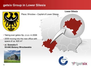 getsix Group in Lower Silesia
                                                                Lower Silesia
                    Place: Wroclaw – Capital of Lower Silesia




 Taking over getsix Sp. z o.o. in 2006
 2009 moving into the new office with
  space of ca. 620 m²
 ul. Szwezka 5
  55-040 Bielany Wrocławskie




15
 